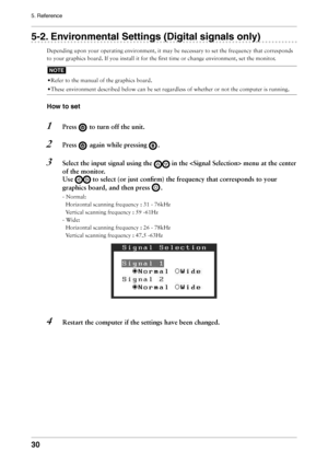 Page 30
30
5. Reference

5-2. Environmental Settings (Digital signals only)
Depending upon your operating environment, it may be necessary to set the frequency that corresponds 
to your graphics board. If you install it for the ﬁrst time or change environment, set the monitor.
NOTE
• Refer to the manual of the graphics board.
• These environment described below can be set regardless of whether or not the computer is running.
How to set
1  Press  to turn off the unit.
2  Press  again while pressing .
3  Select...