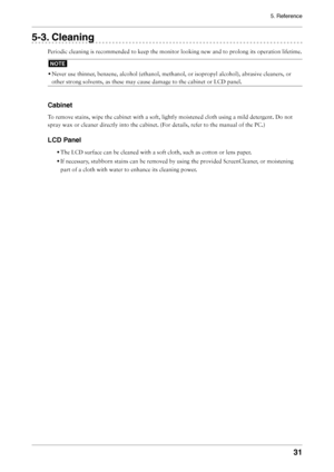 Page 31
5. Reference
31

5-3. Cleaning
Periodic cleaning is recommended to keep the monitor looking new and to prolong its operation lifetime.
NOTE
• Never use thinner, benzene, alcohol (ethanol, methanol, or isopropyl alcohol), abrasive cleaners, or 
other strong solvents, as these may cause damage to the cabinet or LCD panel.
Cabinet
To remove stains, wipe the cabinet with a soft, lightly moistened cloth using a mild detergent. Do not 
spray wax or cleaner directly into the cabinet. (For details, refer to the...