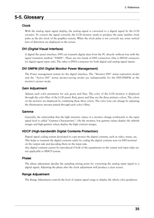 Page 35
5. Reference
35

5-5. Glossary
Clock
With  the  analog  input  signal  display,  the  analog  signal  is  converted  to  a  digital  signal  by  the  LCD 
circuitry.  To  convert  the  signal  correctly,  the  LCD  monitor  needs  to  produce  the  same  number  clock 
pulse  as  the  dot  clock  of  the  graphics  system.  When  the  clock  pulse  is  not  correctly  set,  some  vertical 
bars of distortion are displayed on the screen.
DVI (Digital Visual Interface)
A digital ﬂat panel interface. DVI...