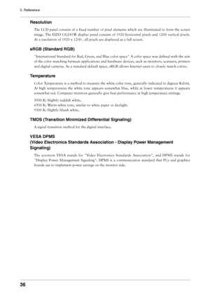 Page 36
36
5. Reference
Resolution
The LCD panel consists of a ﬁxed number of pixel elements which are illuminated to form the screen 
image. The EIZO CG241W display panel consists of 1920 horizontal pixels and 1200 vertical pixels. 
At a resolution of 1920 x 1200 , all pixels are displayed as a full screen.
sRGB (Standard RGB)
"International Standard for Red, Green, and Blue color space" A color space was deﬁned with the aim 
of the color matching between applications and hardware devices, such as...