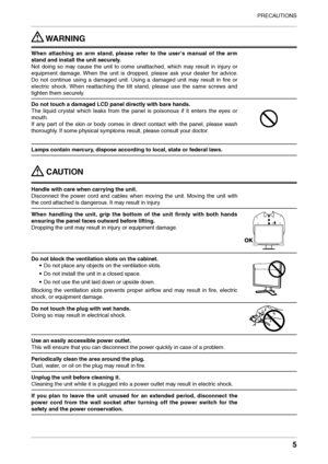 Page 5
PRECAUTIONS
5

 WARNING
When  attaching  an  arm  stand,  please  refer  to  the  user's  manual  of  the  arm 
stand and install the unit securely.
Not  doing  so  may  cause  the  unit  to  come  unattached,  which  may  result  in  injury  or 
equipment  damage.  When  the  unit  is  dropped,  please  ask  your  dealer  for  advice. 
Do  not  continue  using  a  damaged  unit.  Using  a  damaged  unit  may  result  in  ﬁre  or 
electric  shock.  When  reattaching  the  tilt  stand,  please  use...