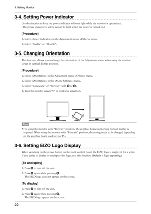 Page 22

3. Setting Monitor

-. Setting Power Indicator
Use	the	function	to	keep	the	power	indicator	without	light	while	the	monitor	is	operational.	
(The	power	indicator	is	set	by	default	to	light	when	the	power	is	turned	on.)
[Procedure]
1.	Select		in	the	Adjustment	menu		menu.
2.	Select	 "Enable"	or	
"Disable".
-. Changing Orientation
This	function	allows	you	to	change	the	orientation	of	the	Adjustment	menu	when	using	the	monitor	
screen	in	vertical	display...