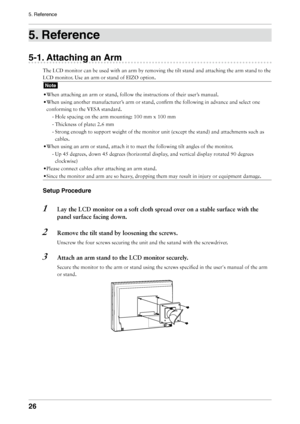Page 26

5. Reference

. Reference
-1. Attaching an Arm
The	LCD	monitor	can	be	used	with	an	arm	by	removing	the	tilt	stand	and	attaching	the	arm	stand	to	the	
LCD	monitor.	Use	an	arm	or	stand	of	EIZO	option.
Note
•	When	attaching	an	arm	or	stand,	follow	the	instructions	of	their	user’s	manual.
• 	When	using	another	manufacturer’s	arm	or	stand,	confirm	the	following	in	advance	and	select	one	
conforming	to	the	VESA	standard.
- 	Hole	spacing	on	the	arm	mounting:	100	mm	x	100	mm
-	Thickness	of...