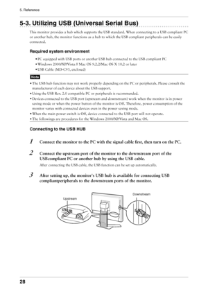 Page 28
8
5. Reference

-. Utilizing USB (Universal Serial Bus)
This	monitor	provides	a	hub	which	supports	the	USB	standard.	When	connecting	to	a	USB	compliant	PC	
or	another	hub,	the	monitor	functions	as	a	hub	to	which	the	USB	compliant	peripherals	can	be	easily	
connected.
Required system environment
•	PC	equipped	with	USB	ports	or	another	USB	hub	connected	to	the	USB	compliant	PC
•	Windows	2000/XP/Vista	//	Mac	OS	9.2.2/Mac	OS	X	10.2	or	later
•	USB	Cable	(MD-C93,	enclosed)
Note
•	The	USB	hub...