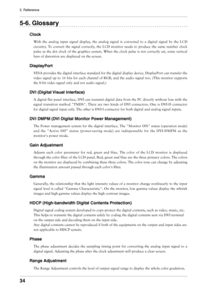 Page 34

5. Reference

-. Glossary
Clock
With	the 	analog 	input 	signal 	display, 	the 	analog 	signal 	is 	converted 	to 	a 	digital 	signal 	by 	the 	LCD	
circuitry.	 To	convert	 the	signal	 correctly,	 the	LCD	 monitor	 needs	to	produce	 the	same	 number	 clock	
pulse	 as	the	 dot	 clock	 of	the	 graphics	 system.	When	the	clock	 pulse	is	not	 correctly	 set,	some	 vertical	
bars	of	distortion	are	displayed	on	the	screen.
DisplayPort
VESA 	provides 	the 	digital 	interface 	standard 	for...