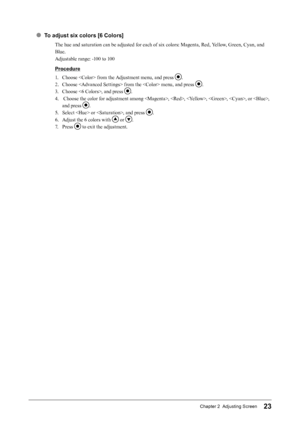 Page 2323Chapter 2  Adjusting Screen
● To adjust six colors [6 Colors]
The hue and saturation can be adjusted for each of six colors: Magenta, Red, Yellow, Green, Cyan, and 
Blue.
Adjustable range: -100 to 100
Procedure
1. 
C
 hoose  from the Adjustment menu, and press 
.
2.
 
C

hoose  from the  menu, and press 
.
3.
 
C

hoose , and press 
.
4.
 
 C

hoose the color for adjustment among , , , , , or , 
and press 
.
5.
 
Se

lect  or , and press 
.
6.
 
A

djust the 6 colors with 
 or .
7.
 
P

ress 
 to exit...