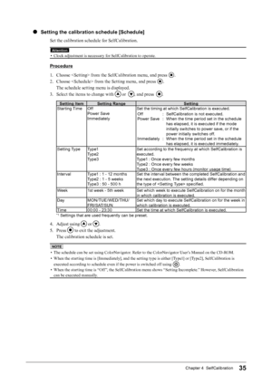 Page 3535Chapter 4  SelfCalibration
●  Setting the calibration schedule [Schedule]
Set the calibration schedule for SelfCalibration.
Attention
• Clock adjustment is necessary for SelfCalibration to operate.
Procedure
1.  Choose  from the SelfCalibration menu, and press 
.
2.  Choose  from the Setting menu, and press 
.
The schedule setting menu is displayed.
3.  Select the items to change with 
 or  , and press  .
Setting Item Setting Range Setting
Starting Time Off
Power Save
Immediately Set the timing at...