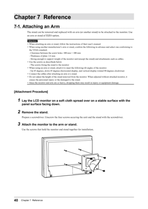 Page 4040Chapter 7  Reference
Chapter 7  Reference
7-1. Attaching an Arm
The stand can be removed and replaced with an arm (or another stand) to be attached to the monitor. Use 
an arm or stand of EIZO option.
Attention
•  When attaching an arm or stand, follow the instructions of their user’s manual.
•  When using another manufacturer’s arm or stand, confirm the following in advance and select one conforming to 
the VESA standard.
- Clearance between the screw holes: 100 mm × 100 mm
- Thickness of plate: 2.6...