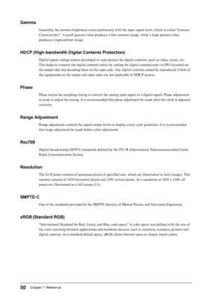 Page 5050Chapter 7  Reference
Gamma
Generally, the monitor brightness varies nonlinearly with the input signal level, which is called “Gamma 
Characteristic”. A small gamma value produces a low-contrast image, while a large gamma value 
produces a highcontrast image.
HDCP (High-bandwidth Digital Contents Protection)
Digital signal coding system developed to copy-protect the digital contents, such as video, music, etc. 
This helps to transmit the digital contents safely by coding the digital contents sent via...