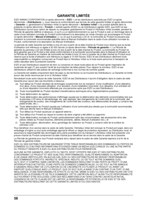 Page 5858 
GARANTIE LIMITÉE
EIZO NANAO CORPORATION (ci-après dén\wommé « EIZO ») et les distributeurs autorisés par EIZO (ci-\waprès 
dénommés « Distrib\fte\frs »), sous réserve et conformément aux termes de cette \barantie limitée (ci-\waprès dénommée 
« Garantie »), \barantissent à l’ac\fet\weur initial (ci-ap\wrès dénommé « Achete\fr initial ») du produit spé\wcifié dans la 
présente (ci-après\w dénommé « Prod\fit ») ac\feté auprès d\w’EIZO ou de Distributeurs a\bréés EIZO, que EIZO et ses \w
Distributeurs...