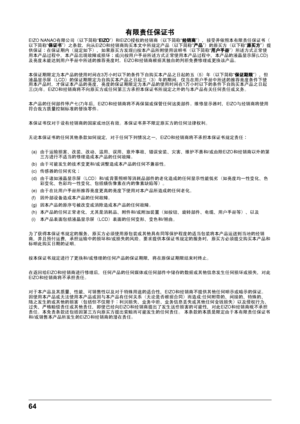 Page 6464 
有限责任保证书
EIZO NANAO有限公司
¢以下简称
lEIZOz£和EIZO授权的经销商
¢以下简称
l经销商z£|接受并依照本有限责任保证书
¢
以下简称 l保证书z£之条款
|向从EIZO和经销商购买本文中所规定产品
¢以下简称
l产品z£的原买方
¢以下称
l原买方z£提
供保证 在保证期内
¢规定如下
£|如果原买方发现(i)按本产品所附使用说明书
¢以下简称
l用户手册z£所述方式正常使
用本产品过程中 |本产品出现故障或损坏
€或(ii)按用户手册所述方式正常使用本产品过程中
|本产品的液晶显示屏(LCD)
及亮度未能达到用户手册中所述的推荐亮度时 |EIZO和经销商根据其独自的判断免费修理或更换该产品
{
本保证期限定为本产品的使用时间在3万小时以下的条件下自购买本产品之日起的五 ¢5
£ 年
¢以下简称
l
保证期限z£|但
液晶显示屏 ¢LCD
£的保证期限定为自购买本产品之日起三
¢3
£ 年的期间
{仅当在用户手册中所述的推荐亮度条件下使
用本产品时 |才保证本产品的亮度...