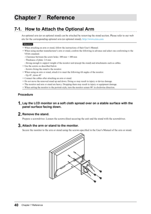 Page 4040Chapter﻿7﻿Reference
Chapter 7 Reference
7-1. How to Attach the Optional Arm
An optional arm (or an optional stand) can be attached by removing the stand section. Please refer to our web 
site for the corresponding optional arm (or optional stand). http://www.eizo.com
Attention
• When attaching an arm or stand, follow the instructions of their User’s Manual.
•
 
W
 hen using another manufacturer’s arm or stand, confirm the following in advance and select one conforming to the 
VESA standard.
- Clearance...