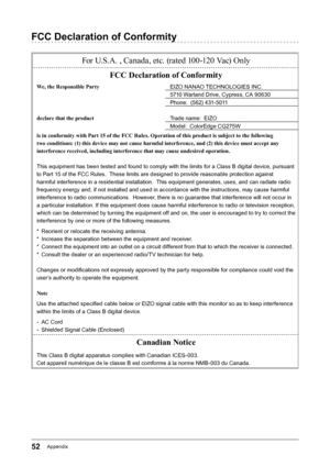 Page 5252Appendix
FCC Declaration of Conformity
For U.S.A. , Canada, etc. (rated 100-120 Vac) OnlyFCC Declaration of Conformity
We, the Responsible Party EIZO﻿NANAO﻿TECHNOLOGIES﻿INC.
5710﻿Warland﻿Drive,﻿Cypress,﻿CA﻿90630
Phone:﻿﻿(562)﻿431-5011
declare that the product Trade﻿name:﻿﻿EIZO
Model:﻿﻿ColorEdge﻿CG275W
is in conformity with Part 15 of the FCC Rules. Operation of this product is subject to the following 
two conditions: (1) this device may not cause harmful interference, and (2) this device must accept...