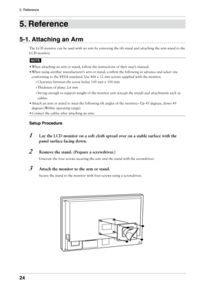 Page 24

5. Reference

. Reference
-1. Attaching an Arm
The LCD monitor can be used with an arm by removing the tilt stand and a\
ttaching the arm stand to the 
LCD monitor.
NOTE
• 
When attaching an arm or stand, follow the instructions of their user’\
s manual.
•  
When using another manufacturer’s arm or stand, confirm the following in advance and select one 
conforming to the VESA standard. Use M4 × 12 mm screws supplied with \
the monitor.
-  
Clearance between the screw holes: 100 mm ×...