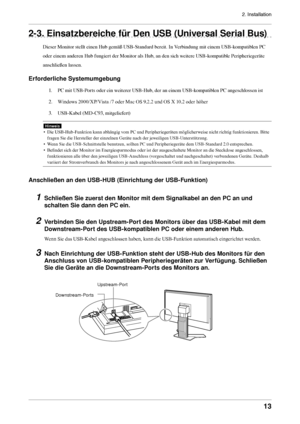 Page 132. Installation
13
2-3. Einsatzbereiche für Den USB (Universal Serial Bus)
Dieser Monitor stellt einen Hub gemäß USB-Standard bereit. In Verbindung mit einem USB-kompatiblen PC 
oder einem anderen Hub fungiert der Monitor als Hub, an den sich weitere USB-kompatible Peripheriegeräte 
anschließen lassen. 
Erforderliche Systemumgebung
1. PC mit USB-Ports oder ein weiterer USB-Hub, der an einem USB-kompatiblen PC angeschlossen ist 
2.  Windows 2000/XP/Vista /7 oder Mac OS 9.2.2 und OS X 10.2 oder höher
3....