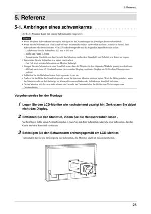 Page 255. Referenz
25
5. Referenz
5-1. Ambringen eines schwenkarms
Der LCD-Monitor kann mit einem Schwenkarm eingesetzt.
Hinweis
• Wenn Sie einen Schwenkarm anbringen, befolgen Sie die Anweisungen im jeweiligen Benutzerhandbuch.
•  Wenn Sie den Schwenkarm oder Standfuß eines anderen Herstellers verwenden möchten, achten Sie darauf, dass 
Schwenkarm oder Standfuß dem VESA-Standard entspricht und die folgenden Spezifikationen erfüllt.
- Lochabstand für die Schrauben: 100 mm × 100 mm 
-  Stärke der Platte: 2,6 mm...