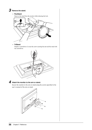 Page 36
6Chapter 5  Reference

3	 Remove	the	stand.
●	 FlexStand
Remove the stand from the monitor while releasing the lock.
●	 TriStand
Prepare a screwdriver. Loosen the screw securing the unit and the stand with 
the screwdriver.
4	 Attach	the	monitor	to	the	arm	or	stand.
Secure the monitor to the arm or stand using the screws specified in the 
user’s manual of the arm or stand.
 