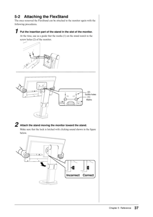 Page 37
7Chapter 5  Reference

-	 Attaching	the	FlexStand
The once removed the FlexStand can be attached to the monitor again with the 
following procedures.
1	 Put	the	insertion	part	of	the	stand	in	the	slot	of	the	monitor.
At the time, use as a guide that the marks (1) on the stand match to the 
screw holes (2) of the monitor.


2	 Attach	the	stand	moving	the	monitor	toward	the	stand.
Make sure that the lock is latched with clicking sound shown in the figure 
below.
CorrectIncorrect...