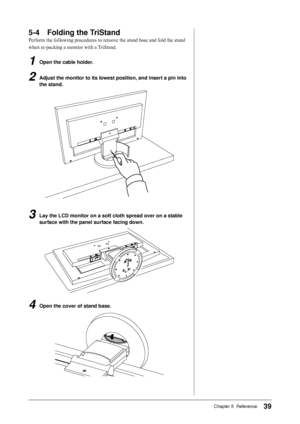 Page 39
9Chapter 5  Reference

-	 Folding	the	TriStand
Perform the following procedures to remove the stand base and fold the stand 
when re-packing a monitor with a TriStand.
1	 Open	the	cable	holder.
2	 Adjust	the	monitor	to	its	lowest	position,	and	insert	a	pin	into	
the	stand.
3	 Lay	the	LCD	monitor	on	a	soft	cloth	spread	over	on	a 	stable	
surface	with	the	panel	surface	facing	down.
4	 Open	the	cover	of	stand	base.
Downloaded	from	ManualMonitor.com	Manuals 