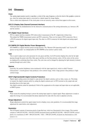 Page 47
7Chapter 5  Reference

-6	 Glossary
Clock
The analog input monitor needs to reproduce a clock of the same frequenc\
y as the dot clock of the graphics system in 
use, when the analog input signal is converted to a digital signal for image display. 
This is called clock adjustment. If the clock pulse is not set correctly, some vertical bars appear on the screen.
DDC/CI	(Display	Data	Channel/Command	Interface)
VESA provides the standardization for the interactive communication of the setting...