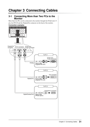 Page 31
1Chapter 3  Connecting Cables

-1	 Connecting	More	than	Two	PCs	to	the	
Monitor
More than two PCs can be connected to the monitor through the D-Sub mini 15 
pin, the DVI-D and the DisplayPort connector on the back of the monitor.
Connection	examples
D-Sub mini15-pin Connector
DVI connector
Signal cable (supplied FD-C39)
Signal cable (supplied MD-C87)
To PC 1
To PC 2
To PC 3
Signal cable (PP200 option)
D-Sub mini15-pin ConnectorDVI-D connector
DisplayPort connector
DisplayPort connector
Analog...