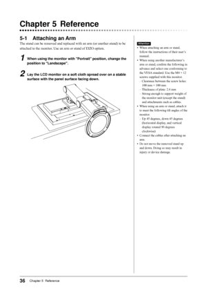 Page 36
6Chapter 5  Reference

Chapter		 Reference
-1	 Attaching	an	Arm
The stand can be removed and replaced with an arm (or another stand) to be 
attached to the monitor. Use an arm or stand of EIZO option.
1	 When	using	the	monitor	with	"Portrait"	position,	change	the	
position	to	"Landscape".
2	 Lay	the	LCD	monitor	on	a	soft	cloth	spread	over	on	a 	stable	
surface	with	the	panel	surface	facing	down.
Attention
•  When attaching an arm or stand, 
follow the instructions of their...