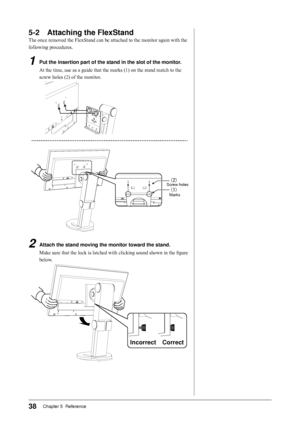 Page 38
8Chapter 5  Reference

-	 Attaching	the	FlexStand
The once removed the FlexStand can be attached to the monitor again with the 
following procedures.
1	 Put	the	insertion	part	of	the	stand	in	the	slot	of	the	monitor.
At the time, use as a guide that the marks (1) on the stand match to the 
screw holes (2) of the monitor.


2	 Attach	the	stand	moving	the	monitor	toward	the	stand.
Make sure that the lock is latched with clicking sound shown in the figure 
below.
CorrectIncorrect...