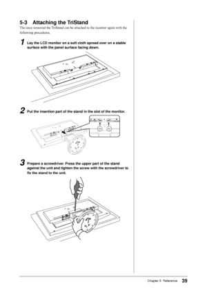 Page 39
9Chapter 5  Reference

-	 Attaching	the	TriStand
The once removed the TriStand can be attached to the monitor again with the 
following procedures.
1	 Lay	the	LCD	monitor	on	a	soft	cloth	spread	over	on	a	stable	
surface	with	the	panel	surface	facing	down.
2	 Put	the	insertion	part	of	the	stand	in	the	slot	of	the	monitor.
3	 Prepare	a	screwdriver.	Press	the	upper	part	of	the	stand	 against	the	unit	and	tighten	the	screw	with	the	screwdriver	to	
fix	the	stand	to	the	unit.
 