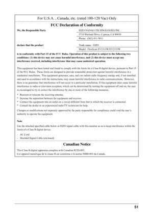 Page 51
1 
For U.S.A. , Canada, etc. (rated 100-120 Vac) Only
FCC Declaration of Conformity
We, the Responsible PartyEIZO NANAO TECHNOLOGIES INC.
5710 Warland Drive, Cypress, CA 90630
Phone:  (562) 431-5011
declare that the productTrade name:  EIZO
Model:  FlexScan EV2313W/EV2333W
is in conformity with Part 15 of the FCC Rules. Operation of this product is subject to the following two 
conditions: (1) this device may not cause harmful interference, and (2) this device must accept any 
interference...