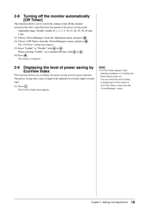 Page 21
19Chapter 2  Settings and Adjustments

2-8 Turning off the monitor automatically 
[Off Timer]
This	function	allows	you	to	switch	the	setting	to	turn	off	the	monitor	
automatically	after	a	specified	time	has	passed	at	the	power	saving	mode.
	 Adjustable	range:	Disable,	Enable	(0,	1,	2,	3,	5,	10,	15,	20,	25,	30,	45	min,	
1-5h)
(1)	 Choose		from	the	 Adjustment	menu,	and	press	
.
(2)	 Choose		from	the		menu,	and	press	
.
The		setting	menu	appears.
(3)	Select	“Enable”	or	“Disable”	with		or	.
	 When...