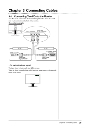 Page 27
25Chapter 3  Connecting Cables

3-1 Connecting Two PCs to the Monitor
Two	PCs	can	be	connected	to	the	monitor	through	the	DVI-D	and	the	D-Sub	
mini	15	pin	connector	on	the	back	of	the	monitor.
Connection examples
DVI-D connectorD-Sub mini15-pin Connector
D-Sub mini 15-pin ConnectorDVI-D connector
Signal cable (Digital) FD-C39Signal cable MD-C87
To PC 2To PC 1
●	To switch the input signal
The	input	signal	switches	each	time		is	pressed.
When	the	signal	is	switched,	the	active	input	port	name	appears	at...