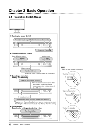 Page 14
12Chapter 2  Basic Operation

2-1  Operation Switch Usage
Chapter 2  Basic Operation
NOTE
•  There are three methods of operation: 
• Touching the switch
• Tapping the slide bar
• Tracing the slide bar
■  Turning the power On/Off
■  Displaying/Quitting a menu
*OQVU4FMFDUJPONFOV4FUUJOHNFOV
7PMVNFNFOV
	8IFOUIFNFOVJTOPUEJTQMBZFEPOUIFTDSFFO

■ Selecting a menu item
  Setting and Adjusting
5IFJODSFBTFEFDSFBTFTQFFEPGUIF
BEKVTUNFOUWBMVFNBZDIBOHF
EFQFOEJOHPOUIFUSBDJOHTQFFEPG...