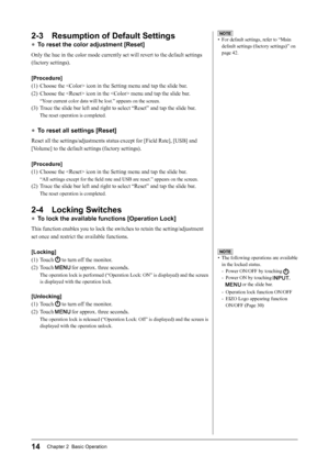 Page 16
14Chapter 2  Basic Operation

NOTE
•  The following operations are available 
in the locked status.
-  Power ON/OFF by touching 
.
-  Power ON by touching 
, 
 or the slide bar.
-  Operation lock function ON/OFF
-  EIZO Logo appearing function 
ON/OFF (Page 30)
NOTE
•  For default settings, refer to “Main 
default settings (factory settings)” on 
page 42.
2-3  Resumption of Default Settings
● To reset the color adjustment [Reset]
Only the hue in the color mode currently set will revert to the default...