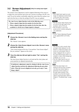 Page 18
16Chapter 3  Settings and Adjustment

Attention
•  This function works correctly when 
an image is fully displayed over the 
Windows or Macintosh display area. 
It does not work properly when an 
image is displayed only on a part of 
the screen (DOS prompt window, for 
example) or when a black background 
(wallpaper, etc.) is in use.
•  The Auto Adjust function may not 
work properly with some graphics 
boards.
NOTE
•  When the screen image is not 
displayed with the proper resolution 
even after Auto...