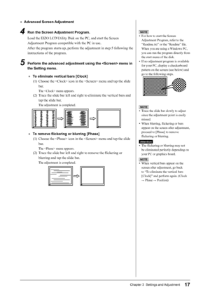 Page 19
17Chapter 3  Settings and Adjustment

●  Advanced Screen Adjustment
4   Run the Screen Adjustment Program.
Load the EIZO LCD Utility Disk on the PC, and start the Screen 
Adjustment Program compatible with the PC in use.
After the program starts up, perform the adjustment in step 5 following the 
instructions of the program.
5   Perform the advanced adjustment using the  menu in 
the Setting menu.
●  To eliminate vertical bars [Clock](1)  Choose the  icon in the  menu and tap the slide 
bar.
The  menu...