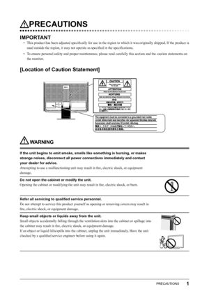 Page 3
1PRECAUTIONS

PRECAUTIONS
IMPORTANT
•  This product has been adjusted speciﬁcally for use in the region to which it was originally shipped. If the product is used outside the region, it may not operate as speciﬁed in the speciﬁcations. 
•  To ensure personal safety and proper maintenance, please read carefully this section and the caution statements on  the monitor. 
[Location of Caution Statement]
 WARNING
If the unit begins to emit smoke, smells like something is burning, or makes 
strange noises,...