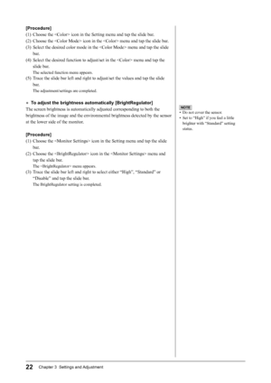 Page 24
22Chapter 3  Settings and Adjustment

NOTE
•  Do not cover the sensor.
•  Set to “High” if you feel a little 
brighter with “Standard” setting 
status.
[Procedure]
(1)  Choose the  icon in the Setting menu and tap the slide bar.
(2)  Choose the  icon in the  menu and tap the slide bar.
(3)  Select the desired color mode in the  menu and tap the slide bar.
(4)  Select the desired function to adjust/set in the  menu and tap the  slide bar.
The selected function menu appears.
(5)  Trace the slide bar left...