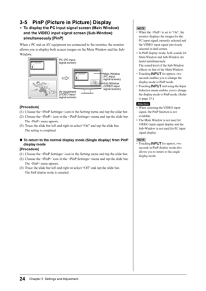 Page 26
24Chapter 3  Settings and Adjustment

3-5  PinP (Picture in Picture) Display
● To display the PC input signal screen (Main Window) 
and the VIDEO input signal screen (Sub-Window) 
simultaneously [PinP]
When a PC and an AV equipment are connected to the monitor, the monitor 
allows you to display both screen images on the Main Window and the Sub-
Window.
PC (PC input signal screen)
AV equipment 
(VIDEO input signal screen)
Main Window (PC input signal screen)
Sub-Window (VIDEO input signal screen)...