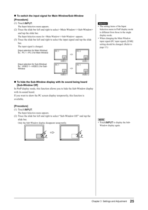 Page 27
25Chapter 3  Settings and Adjustment

NOTE
•  Touch  to display the Sub-
Window display again.
■  To switch the input signal for Main Window/Sub-Window
[Procedure]
(1)  Touch 
.
The Input Selection menu appears.
(2)  Trace the slide bar left and right to select / 
and tap the slide bar.
The Input Selection menu for / appears.
(3)  Trace the slide bar left and right to select the input signal and tap the slide bar.
The input signal is changed.
[Input selection for Main Window]Ex.: PC 1→PC 2 for Main...