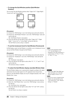 Page 28
26Chapter 3  Settings and Adjustment

● To change the Sub-Window position [Sub-Window 
Position]
You can select the Sub-Window position either “Upper Left”, “Upper Right”, 
“Lower Left” and “Lower Right”.
Upper LeftUpper Right
Lower LeftLower Right
[Procedure]
(1)  Choose the  icon in the Setting menu and tap the slide bar.
(2)  Choose the  icon in the  menu and tap the slide bar.
The  menu appears.
(3)  Trace the slide bar left and right to select either “Upper Left”, “Upper Right”, “Lower Left” or...