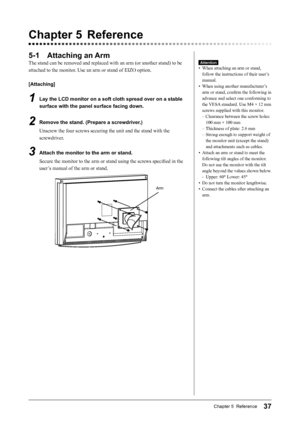 Page 39
37Chapter 5  Reference

Chapter 5  Reference
5-1  Attaching an Arm
The stand can be removed and replaced with an arm (or another stand) to be 
attached to the monitor. Use an arm or stand of EIZO option.
[Attaching]
1  Lay the LCD monitor on a soft cloth spread over on a stable 
surface with the panel surface facing down.
2  Remove the stand. (Prepare a screwdriver.)
Unscrew the four screws securing the unit and the stand with the 
screwdriver.
3  Attach the monitor to the arm or stand.Secure the...