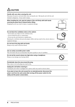 Page 6
4PRECAUTIONS

 CAUTION
Handle with care when carrying the unit.
Disconnect the power cord and cables when moving the unit.  Moving the unit with the cord 
attached is dangerous.  It may result in injury.
When handling the unit, grip the bottom of the unit ﬁrmly with both hands 
ensuring the panel faces outward before lifting.
Dropping the unit may result in injury or equipment damage.
Do not block the ventilation slots on the cabinet.
•  Do not place any objects on the ventilation slots.
•  Do not...