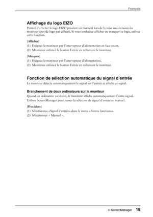 Page 21Affichage du logo EIZO 
Permet dafficher le logo EIZO pendant un moment lors de la mise sous tension du 
moniteur (pas de logo par défaut). Si vous  souhaitez afficher ou masquer ce logo, utilisez 
cette fonction. 
[Afficher] 
(1)  Eteignez le moniteur par l’interrupt eur d’alimentation en face avant.  
(2)  Maintenez enfoncé le bouton En trée en rallumant le moniteur. 
[Masquer] 
(1)  Eteignez le moniteur par  l’interrupteur d’alimentation.  
(2)  Maintenez enfoncé le bouton En trée en rallumant le...