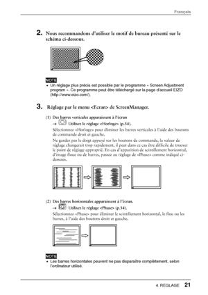 Page 232. Nous recommandons d’utiliser le motif de bureau présenté sur le 
schéma ci-dessous.
 
  
 
NOTE  •  Un réglage plus précis est possible par le programme « Screen Adjustment 
program ». Ce programme peut être téléchargé sur la page d’accueil EIZO 
(http://www.eizo.com/).  
3.  Réglage par le menu  de ScreenManager. 
(1)  Des barres verticales apparaissent à l’écran 
→  
  Utilisez le réglage  (p.34). 
Sélectionnez  pour éliminer les barres verticales à l’aide des boutons 
de commande droit et gauche....