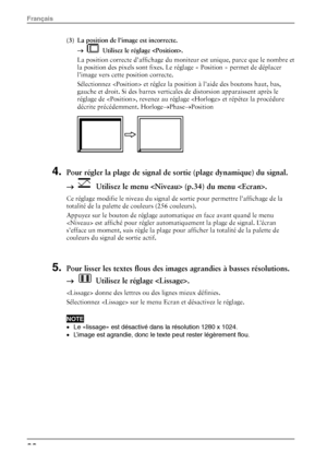 Page 24(3)  La position de l’image est incorrecte. →  
  Utilisez le réglage . 
La position correcte d’affichage du moniteur est unique, parce que le nombre et 
la position des pixels sont fixes. Le  réglage « Position » permet de déplacer 
l’image vers cette position correcte.  
Sélectionnez  et réglez la position à l’aide des boutons haut, bas, 
gauche et droit. Si des barres vertical es de distorsion apparaissent après le 
réglage de , revenez au régl age  et répétez la procédure 
décrite précédemment....