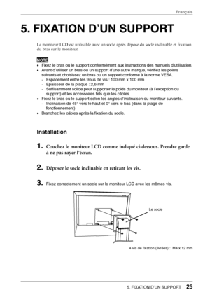 Page 275. FIXATION D’UN SUPPORT 
Le moniteur LCD est utilisable avec un socle après dépose du socle inclinable et fixation 
du bras sur le moniteur. 
NOTE 
• Fixez le bras ou le support conformément  aux instructions des manuels d’utilisation. 
•  Avant d’utiliser un bras ou un support d’une autre marque, vérifiez les points 
suivants et choisissez un bras ou un support conforme à la norme VESA. 
- Espacement entre les trous de vis : 100 mm x 100 mm 
-  Epaisseur de la plaque : 2,6 mm 
-  Suffisamment solide...