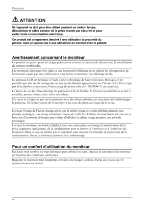 Page 10 ATTENTION  
Si l’appareil ne doit plus être utilisé pendant un certain temps, 
débranchez le câble secteur de la prise murale par sécurité et pour 
éviter toute consommation électrique.  
Ce produit est uniquement destiné à une utilisation à proximité du 
patient, mais en aucun cas à une utilisation en contact avec le patient. 
 
 
Avertissement concernant le moniteur 
Ce produit est prévu pour les usages polyvalents comme la création de documents, la visualisation 
de contenu multimédia.  
Les...