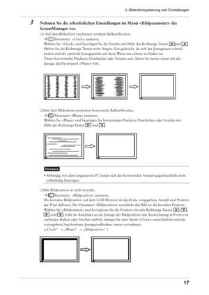 Page 17
3. Bildschirmjustierung und Einstellungen 
1

3	 Nehmen	Sie	die	erforderlichen	Einstellungen	im	Menü		des	ScreenManager	vor.
(1) Auf dem Bildschirm erscheinen vertikale Balken/Streifen. 
 Parameter   justieren. 
Wählen Sie  und beseitigen Sie die Streifen mit Hilfe der Rich\
tungs-Tasten und . 
Halten Sie die Richtungs-Tasten nicht längere Zeit gedrückt, da sich der Justagewert schnell\
 
ändert und der optimale Justagepunkt auf diese Weise nur schwer zu finden ist. 
Treten horizontales Flackern,...