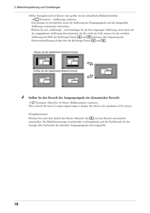 Page 18
1
3. Bildschirmjustierung und Einstellungen 

(4)Der Anzeigebereich ist kleiner oder größer als der tatsäch\
liche Bildschirminhalt. 
  Parameter   justieren. 
Eine Justage ist erforderlich, wenn die Auflösung des Eingangssigna\
ls und die dargestellte 
Auflösung voneinander abweichen. 
Klicken Sie auf „Auflösung “ , und bestätigen Sie die hier angezeigte Auflösung, wenn diese m\
it 
der eingegebenen Auflösung übereinstimmt. Ist dies nicht der Fal\
l, müssen Sie die vertikale 
Auflösung mit Hilfe...