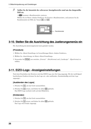 Page 26

3. Bildschirmjustierung und Einstellungen 

3	 Stellen	Sie	die	Intensität	des	schwarzen	Anzeigebereichs	rund	um	das	dargestellte	Bild	ein.
 Parameter  justieren.
Wählen Sie im Menü  die Position , und justieren Sie die 
Randintensität mit Hilfe der Tasten  und 
-10. Stellen Sie die Ausrichtung des Justierungsmenüs ein
Die Ausrichtung des Justierungsmenüs kann geändert werden.
[Procedure]
1. Wählen Sie  im ScreenManager-Menü . 
2.  Wählen Sie  im Menü . 
3.  Verwenden Sie 
, um zwischen...